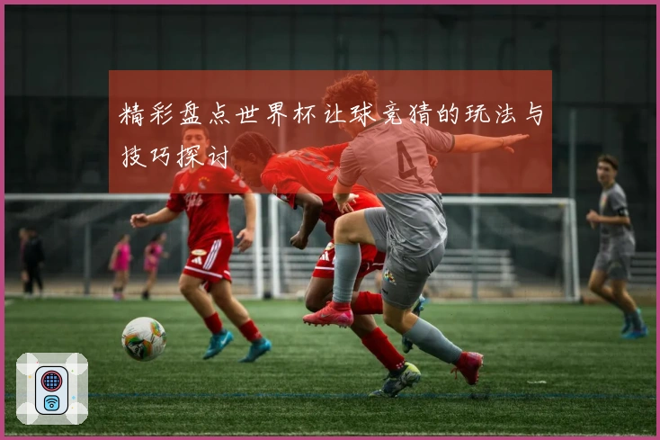 精彩盘点世界杯让球竞猜的玩法与技巧探讨
