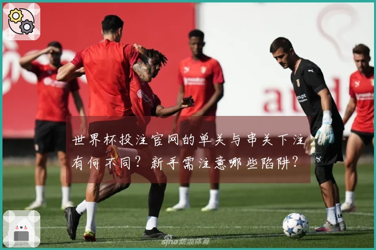 世界杯投注官网的单关与串关下注有何不同？新手需注意哪些陷阱？