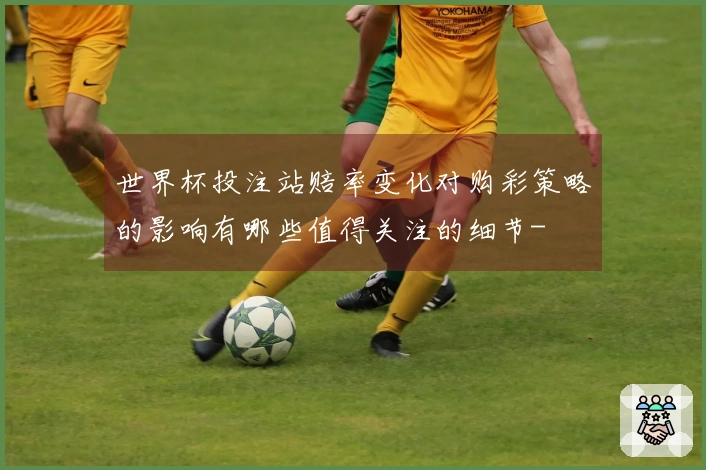 世界杯投注站赔率变化对购彩策略的影响有哪些值得关注的细节-