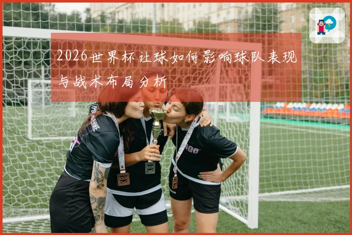 2026世界杯让球如何影响球队表现与战术布局分析