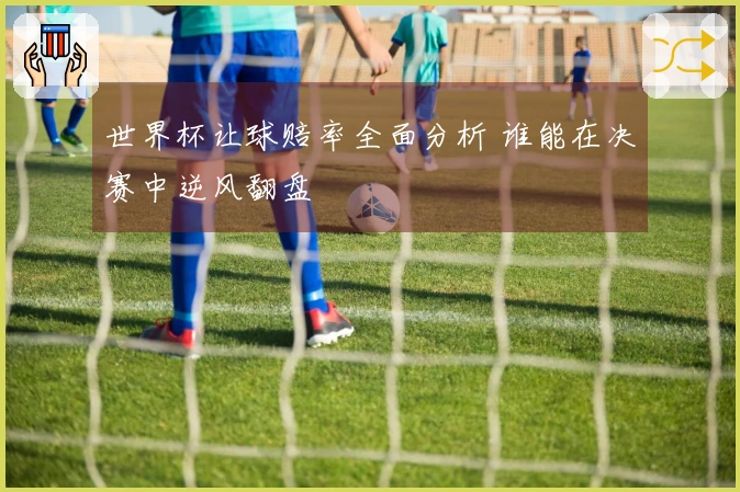 世界杯让球赔率全面分析 谁能在决赛中逆风翻盘