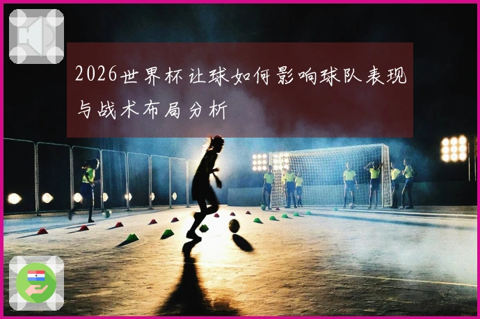 2026世界杯让球如何影响球队表现与战术布局分析